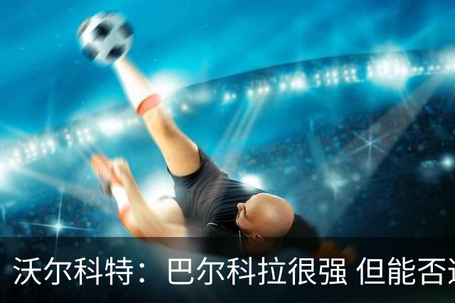 沃尔科特：巴尔科拉很强 但能否适应英超？我更倾向于买罗杰斯