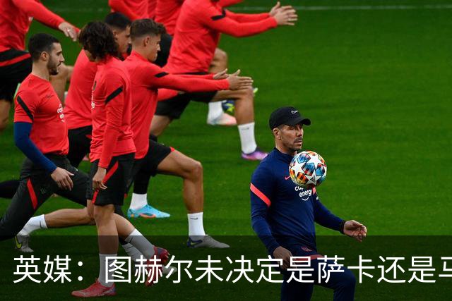 英媒：图赫尔未决定是萨卡还是马杜埃凯首发，中卫斯通斯搭孔萨